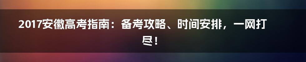 2017安徽高考指南：备考攻略、时间安排，一网打尽！