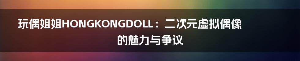 玩偶姐姐HONGKONGDOLL：二次元虚拟偶像的魅力与争议