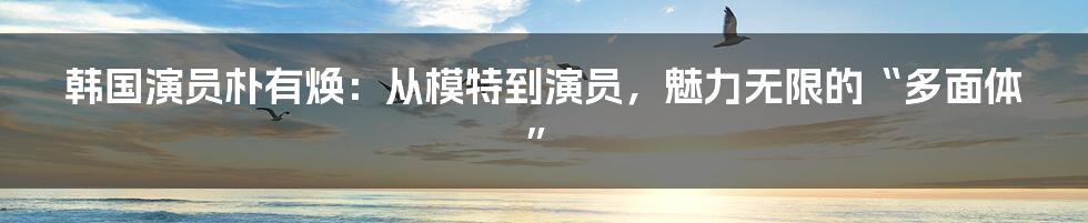 韩国演员朴有焕：从模特到演员，魅力无限的“多面体”