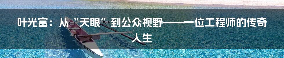 叶光富：从“天眼”到公众视野——一位工程师的传奇人生