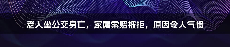 老人坐公交身亡，家属索赔被拒，原因令人气愤