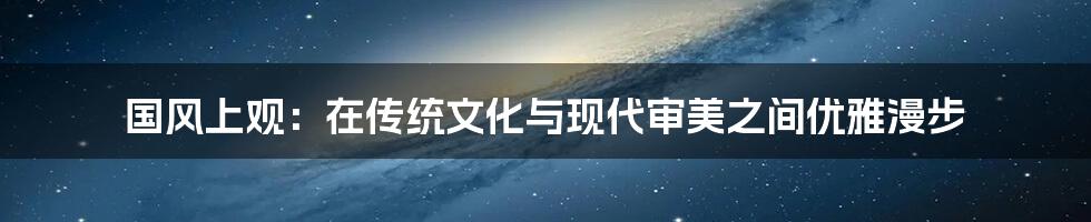 国风上观：在传统文化与现代审美之间优雅漫步