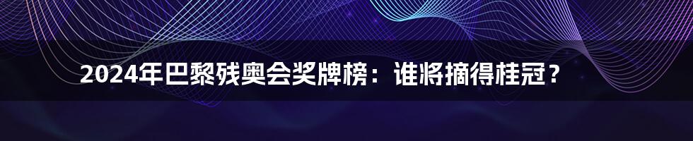 2024年巴黎残奥会奖牌榜：谁将摘得桂冠？