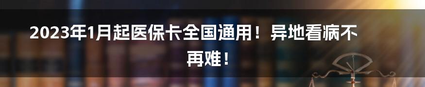 2023年1月起医保卡全国通用！异地看病不再难！