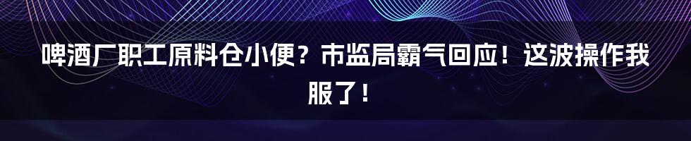 啤酒厂职工原料仓小便？市监局霸气回应！这波操作我服了！