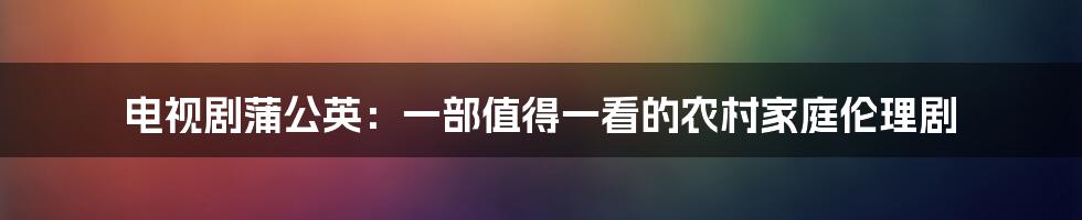 电视剧蒲公英：一部值得一看的农村家庭伦理剧