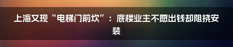 上海又现“电梯门前坎”：底楼业主不愿出钱却阻挠安装