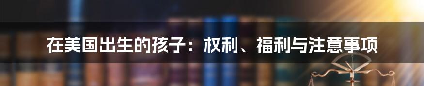 在美国出生的孩子：权利、福利与注意事项