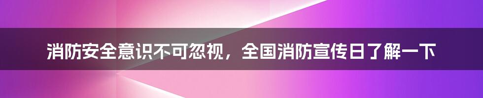 消防安全意识不可忽视，全国消防宣传日了解一下