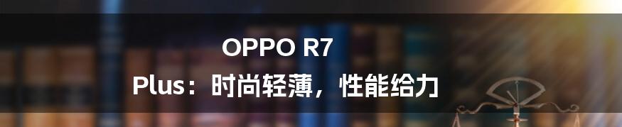 OPPO R7 Plus：时尚轻薄，性能给力