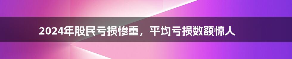 2024年股民亏损惨重，平均亏损数额惊人