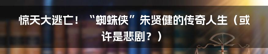 惊天大逃亡！“蜘蛛侠”朱贤健的传奇人生（或许是悲剧？）