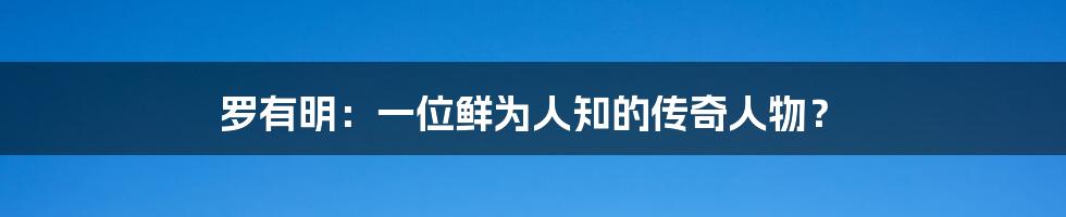 罗有明：一位鲜为人知的传奇人物？