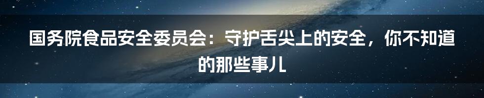 国务院食品安全委员会：守护舌尖上的安全，你不知道的那些事儿