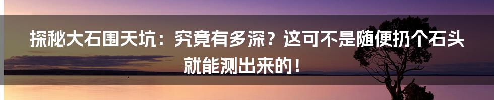 探秘大石围天坑：究竟有多深？这可不是随便扔个石头就能测出来的！