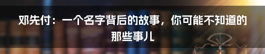 邓先付：一个名字背后的故事，你可能不知道的那些事儿