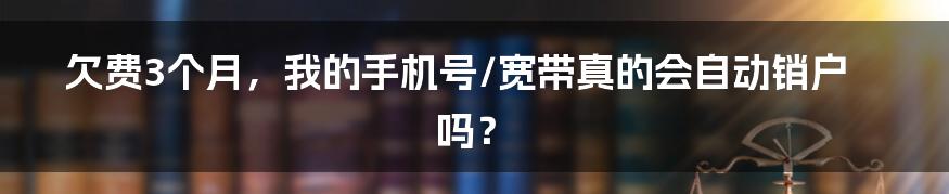 欠费3个月，我的手机号/宽带真的会自动销户吗？