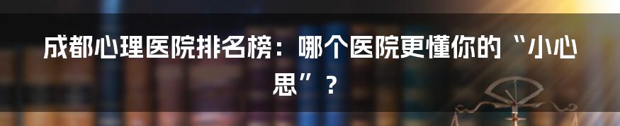 成都心理医院排名榜：哪个医院更懂你的“小心思”？