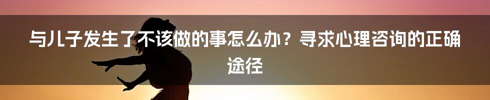 与儿子发生了不该做的事怎么办？寻求心理咨询的正确途径