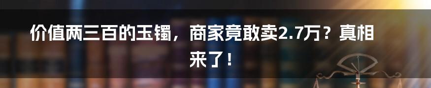 价值两三百的玉镯，商家竟敢卖2.7万？真相来了！