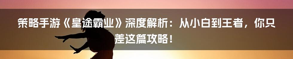 策略手游《皇途霸业》深度解析：从小白到王者，你只差这篇攻略！