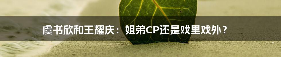 虞书欣和王耀庆：姐弟CP还是戏里戏外？