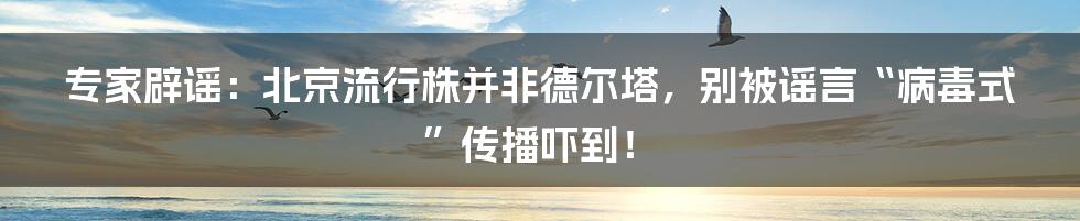 专家辟谣：北京流行株并非德尔塔，别被谣言“病毒式”传播吓到！