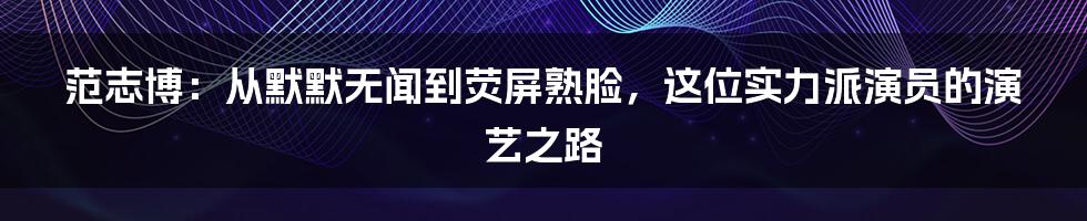 范志博：从默默无闻到荧屏熟脸，这位实力派演员的演艺之路