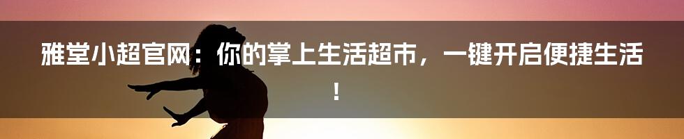 雅堂小超官网：你的掌上生活超市，一键开启便捷生活！