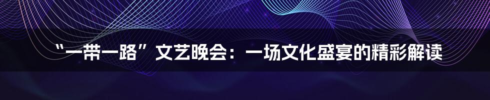 “一带一路”文艺晚会：一场文化盛宴的精彩解读