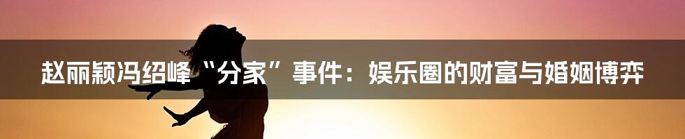 赵丽颖冯绍峰“分家”事件：娱乐圈的财富与婚姻博弈