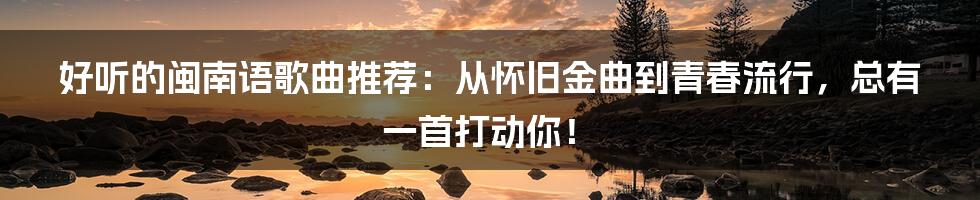 好听的闽南语歌曲推荐：从怀旧金曲到青春流行，总有一首打动你！