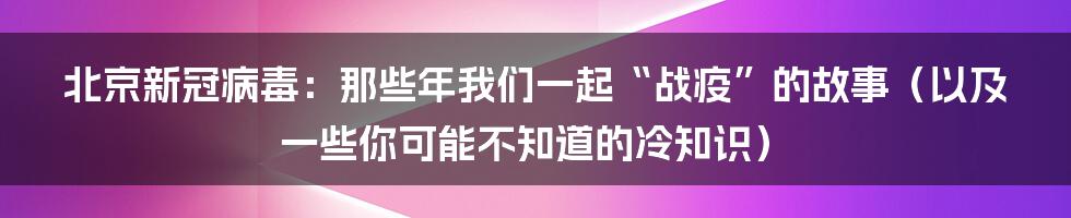 北京新冠病毒：那些年我们一起“战疫”的故事（以及一些你可能不知道的冷知识）