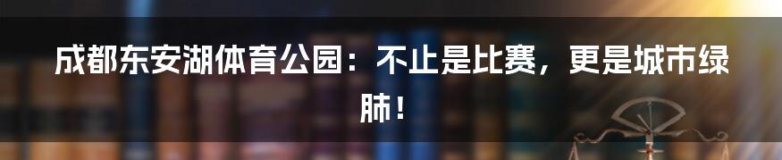 成都东安湖体育公园：不止是比赛，更是城市绿肺！