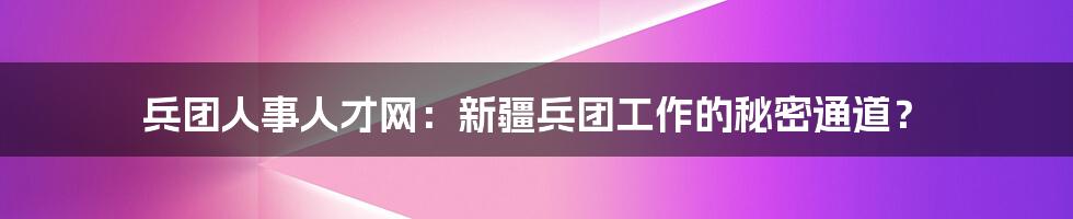 兵团人事人才网：新疆兵团工作的秘密通道？