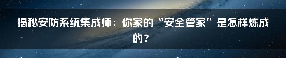 揭秘安防系统集成师：你家的“安全管家”是怎样炼成的？