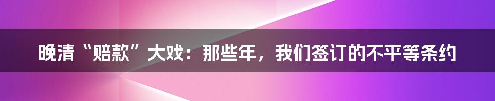 晚清“赔款”大戏：那些年，我们签订的不平等条约