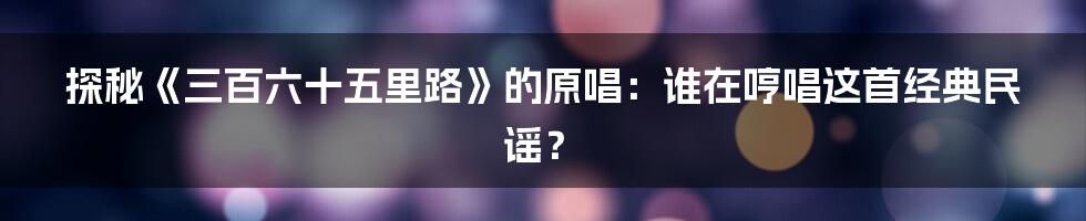 探秘《三百六十五里路》的原唱：谁在哼唱这首经典民谣？