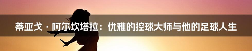 蒂亚戈·阿尔坎塔拉：优雅的控球大师与他的足球人生