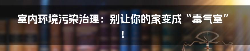 室内环境污染治理：别让你的家变成“毒气室”！