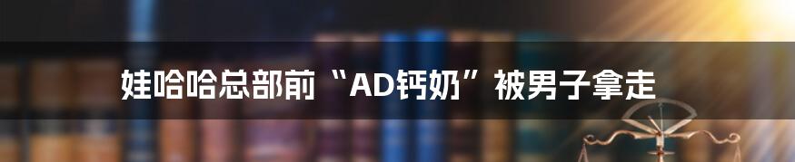 娃哈哈总部前“AD钙奶”被男子拿走