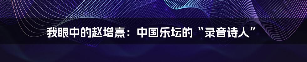 我眼中的赵增熹：中国乐坛的“录音诗人”