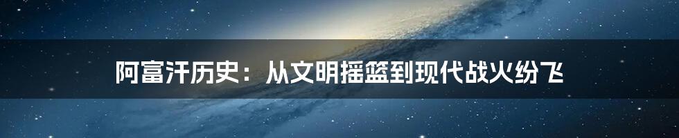 阿富汗历史：从文明摇篮到现代战火纷飞