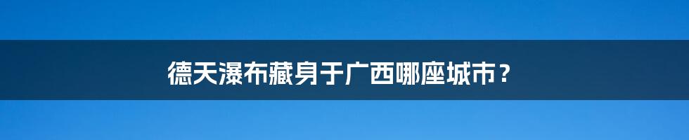 德天瀑布藏身于广西哪座城市？