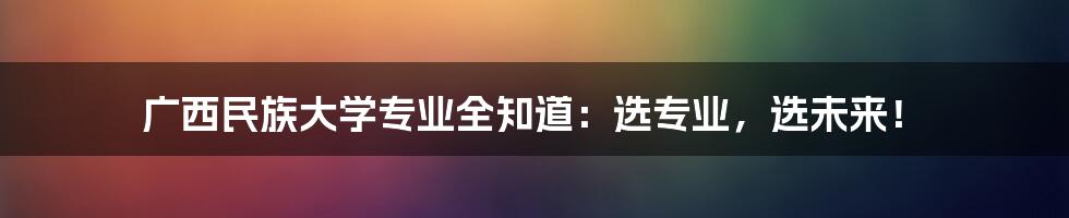 广西民族大学专业全知道：选专业，选未来！