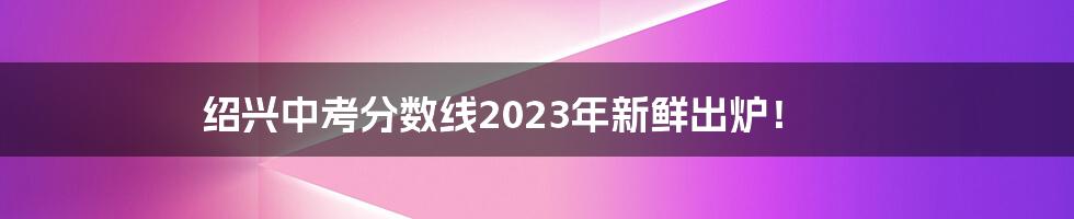 绍兴中考分数线2023年新鲜出炉！