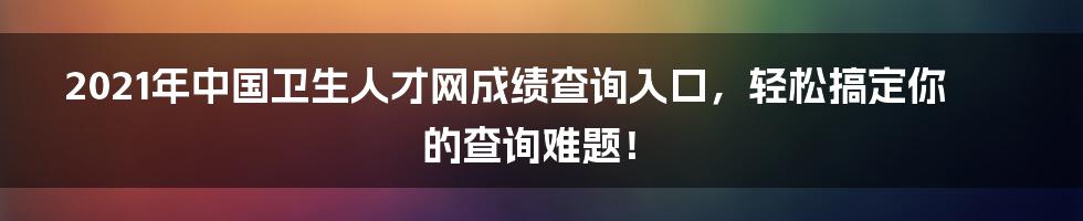 2021年中国卫生人才网成绩查询入口，轻松搞定你的查询难题！