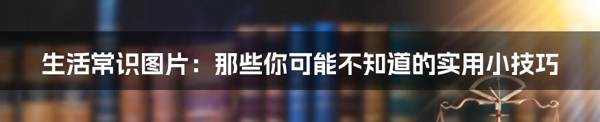 生活常识图片：那些你可能不知道的实用小技巧