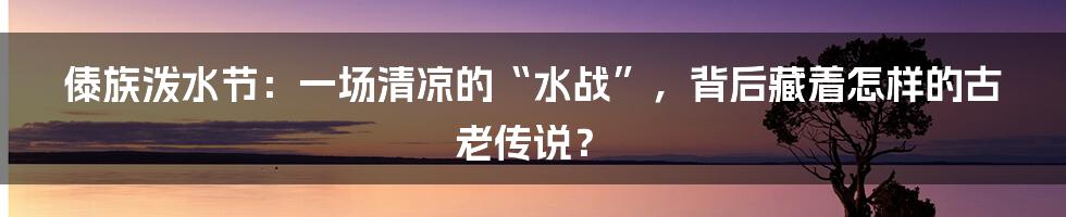 傣族泼水节：一场清凉的“水战”，背后藏着怎样的古老传说？