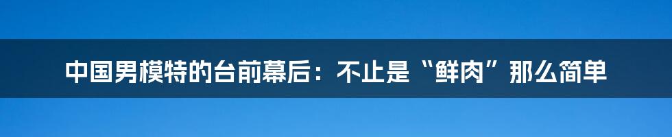 中国男模特的台前幕后：不止是“鲜肉”那么简单